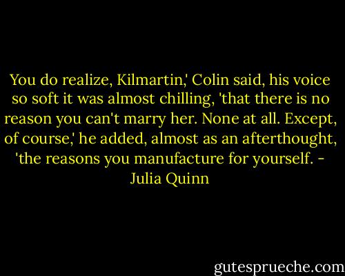 You do realize, Kilmartin,' Colin said, his voice so soft it was almost chilling, 'that there is no reason you can't marry her. None at all. Except, of course,' he added, almost as an afterthought, 'the reasons you manufacture for yourself. - Julia Quinn