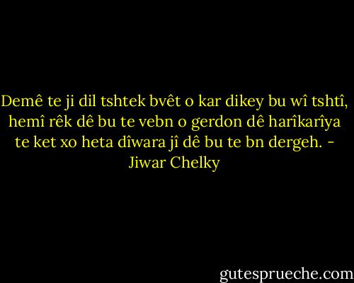 Demê te ji dil tshtek bvêt o kar dikey bu wî tshtî, hemî rêk dê bu te vebn o gerdon dê harîkarîya te ket xo heta dîwara jî dê bu te bn dergeh. - Jiwar Chelky