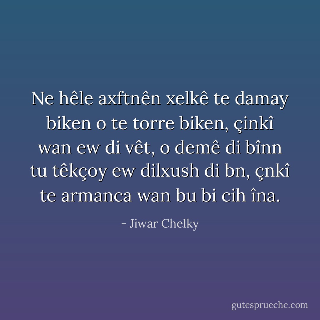 Ne hêle axftnên xelkê te damay biken o te torre biken, çinkî wan ew di vêt, o demê di bînn tu têkçoy ew dilxush di bn, çnkî te armanca wan bu bi cih îna. - Jiwar Chelky