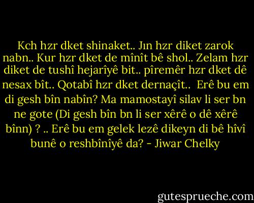 Kch hzr dket shinaket..<br />Jın hzr diket zarok nabn..<br />Kur hzr dket de mînît bê shol..<br />Zelam hzr diket de tushî hejarîyê bit..<br />pîremêr hzr dket dê nesax bît..<br />Qotabî hzr dket dernaçît..<br /><br />Erê bu em di gesh bîn nabîn?<br />Ma mamostayî silav li ser bn ne gote (Di gesh bîn bn li ser xêrê o dê xêrê bînn) ? .. Erê bu em gelek lezê dikeyn di bê hîvî bunê o reshbînîyê da? - Jiwar Chelky