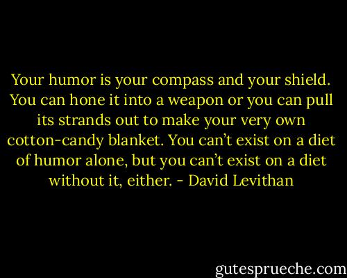 Your humor is your compass and your shield. You can hone it into a weapon or you can pull its strands out to make your very own cotton-candy blanket. You can’t exist on a diet of humor alone, but you can’t exist on a diet without it, either. - David Levithan