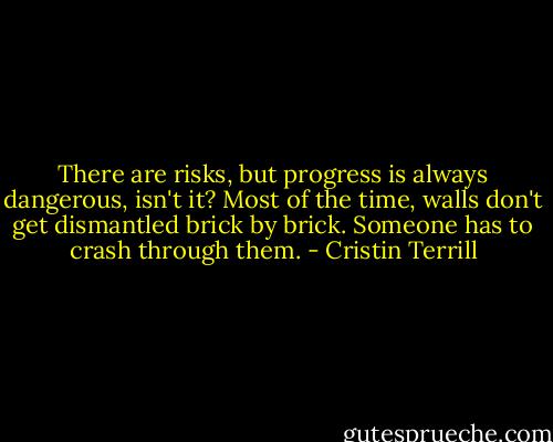 There are risks, but progress is always dangerous, isn't it? Most of the time, walls don't get dismantled brick by brick. Someone has to crash through them. - Cristin Terrill