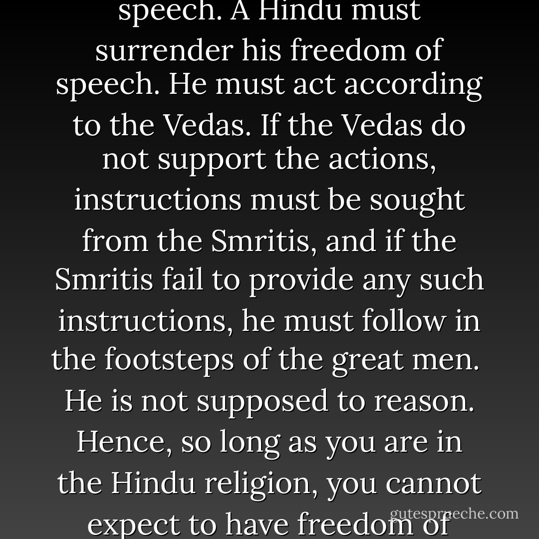 In the Hindu religion, one can[not] have freedom of speech. A Hindu must surrender his freedom of speech. He must act according to the Vedas. If the Vedas do not support the actions, instructions must be sought from the Smritis, and if the Smritis fail to provide any such instructions, he must follow in the footsteps of the great men. <br />He is not supposed to reason. Hence, so long as you are in the Hindu religion, you cannot expect to have freedom of thought - B.R. Ambedkar