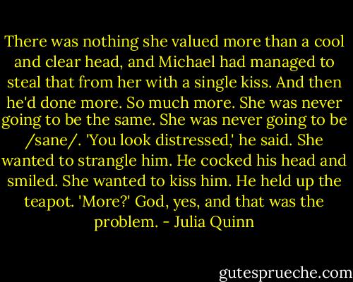 There was nothing she valued more than a cool and clear head, and Michael had managed to steal that from her with a single kiss.<br />And then he'd done more.<br />So much more.<br />She was never going to be the same.<br />She was never going to be /sane/.<br />'You look distressed,' he said.<br />She wanted to strangle him.<br />He cocked his head and smiled.<br />She wanted to kiss him.<br />He held up the teapot. 'More?'<br />God, yes, and that was the problem. - Julia Quinn