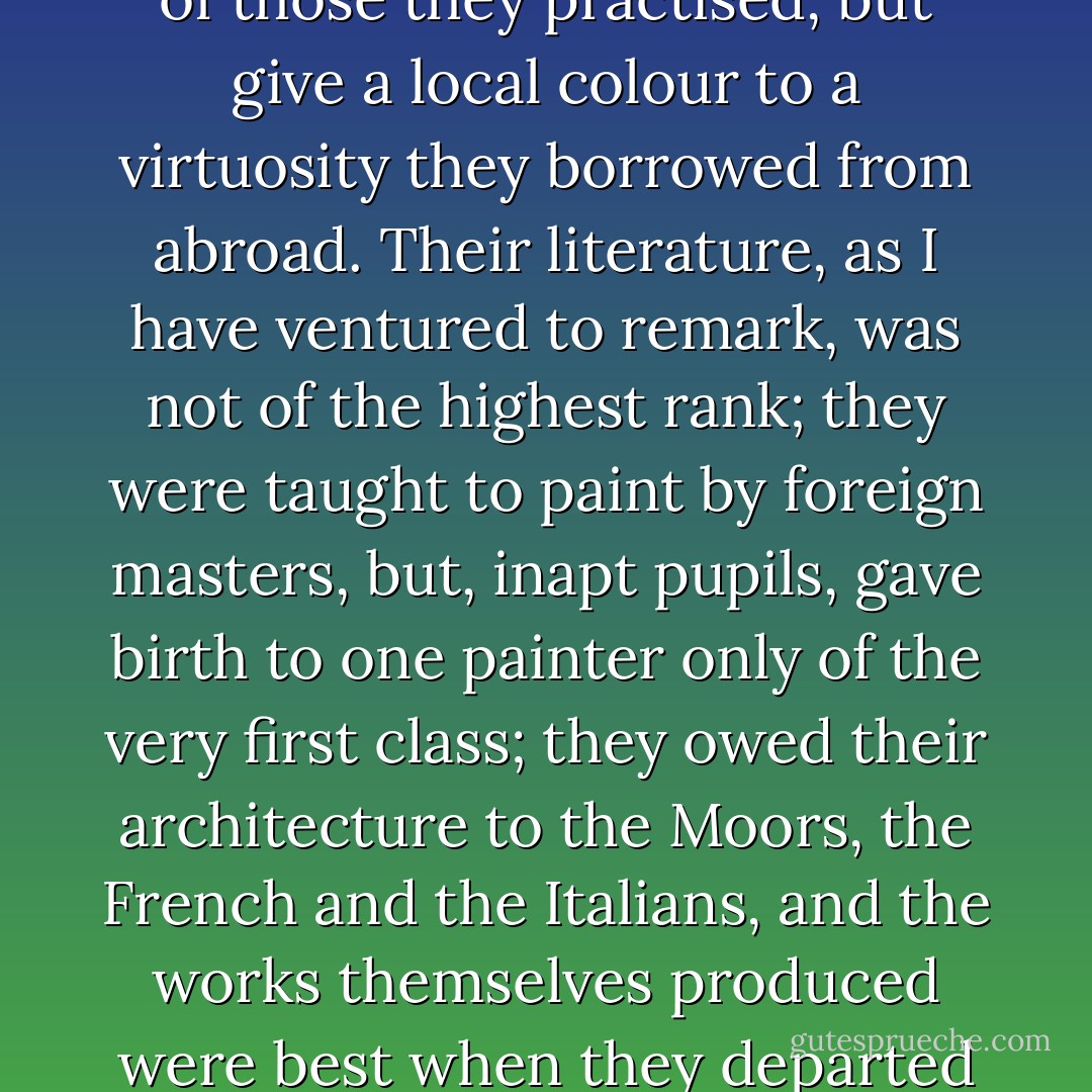And if I am not mistaken here is the secret of the greatness that was Spain. In Spain it is men that are the poems, the pictures and the buildings. Men are its philosophies. They lived, these Spaniards of the Golden Age; they felt and did; they did not think. Life was what they sought and found, life in its turmoil, its fervour and its variety. Passion was the seed that brought them forth and passion was the flower they bore. But passion alone cannot give rise to a great art. In the arts the Spaniards invented nothing. They did little in any of those they practised, but give a local colour to a virtuosity they borrowed from abroad. Their literature, as I have ventured to remark, was not of the highest rank; they were taught to paint by foreign masters, but, inapt pupils, gave birth to one painter only of the very first class; they owed their architecture to the Moors, the French and the Italians, and the works themselves produced were best when they departed least from their patterns. Their preeminence was great, but it lay in another direction: it was a preeminence of character. In this I think they have been surpassed by none and equalled only by the ancient Romans. It looks as though all the energy, all the originality, of this vigorous race had been disposed to one end and one end only, the creation of man. It is not in art that they excelled, they excelled in what is greater than art--in man. But it is thought that has the last word. - W. Somerset Maugham