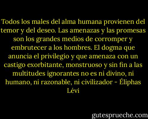 Todos los males del alma humana provienen del temor y del deseo. Las amenazas y las promesas son los grandes medios de corromper y embrutecer a los hombres. El dogma que anuncia el privilegio y que amenaza con un castigo exorbitante, monstruoso y sin fin a las multitudes ignorantes no es ni divino, ni humano, ni razonable, ni civilizador - Éliphas Lévi