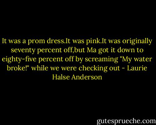 It was a prom dress.It was pink.It was originally seventy percent off,but Ma got it down to eighty-five percent off by screaming "My water broke!" while we were checking out - Laurie Halse Anderson