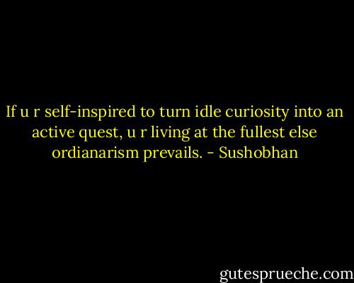 If u r self-inspired to turn idle curiosity into an active quest, u r living at the fullest else ordianarism prevails. - Sushobhan