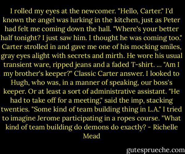 I rolled my eyes at the newcomer. "Hello, Carter." I'd known the angel was lurking in the kitchen, just as Peter had felt me coming down the hall. "Where's your better half tonight? I just saw him. I thought he was coming too."<br />Carter strolled in and gave me one of his mocking smiles, gray eyes alight with secrets and mirth. He wore his usual transient ware, ripped jeans and a faded T-shirt. ... "Am I my brother's keeper?"<br />Classic Carter answer. I looked to Hugh, who was, in a manner of speaking, our boss's keeper. Or at least a sort of administrative assistant.<br />"He had to take off for a meeting," said the imp, stacking twenties. "Some kind of team building thing in L.A."<br />I tried to imagine Jerome participating in a ropes course. "What kind of team building do demons do exactly? - Richelle Mead