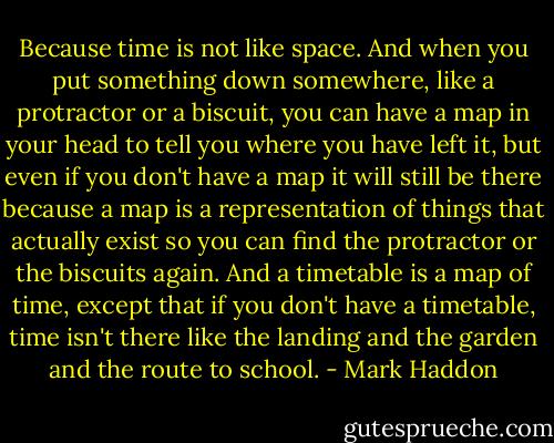 Because time is not like space. And when you put something down somewhere, like a protractor or a biscuit, you can have a map in your head to tell you where you have left it, but even if you don't have a map it will still be there because a map is a representation of things that actually exist so you can find the protractor or the biscuits again. And a timetable is a map of time, except that if you don't have a timetable, time isn't there like the landing and the garden and the route to school. - Mark Haddon