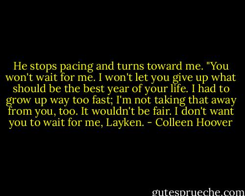 He stops pacing and turns toward me. "You won't wait for me. I won't let you give up what should be the best year of your life. I had to grow up way too fast; I'm not taking that away from you, too. It wouldn't be fair. I don't want you to wait for me, Layken. - Colleen Hoover