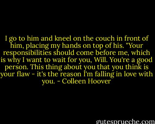 I go to him and kneel on the couch in front of him, placing my hands on top of his. "Your responsibilities should come before me, which is why I want to wait for you, Will. You're a good person. This thing about you that you think is your flaw - it's the reason I'm falling in love with you. - Colleen Hoover