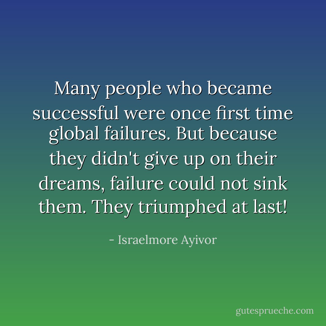 Many people who became successful were once first time global failures. But because they didn't give up on their dreams, failure could not sink them. They triumphed at last! - Israelmore Ayivor