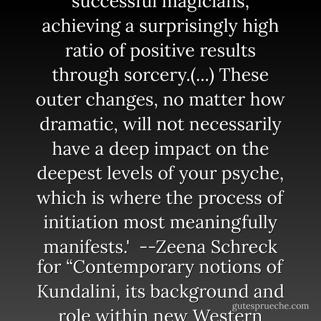 A certain amount of native skill and training can allow many individuals to be fairly successful magicians, achieving a surprisingly high ratio of positive results through sorcery.(...) These outer changes, no matter how dramatic, will not necessarily have a deep impact on the deepest levels of your psyche, which is where the process of initiation most meaningfully manifests.'<br /><br />--Zeena Schreck for “Contemporary notions of Kundalini, its background<br />and role within new Western religiosity,” University of Stockholm, Malin Fitger 2004 - Zeena Schreck