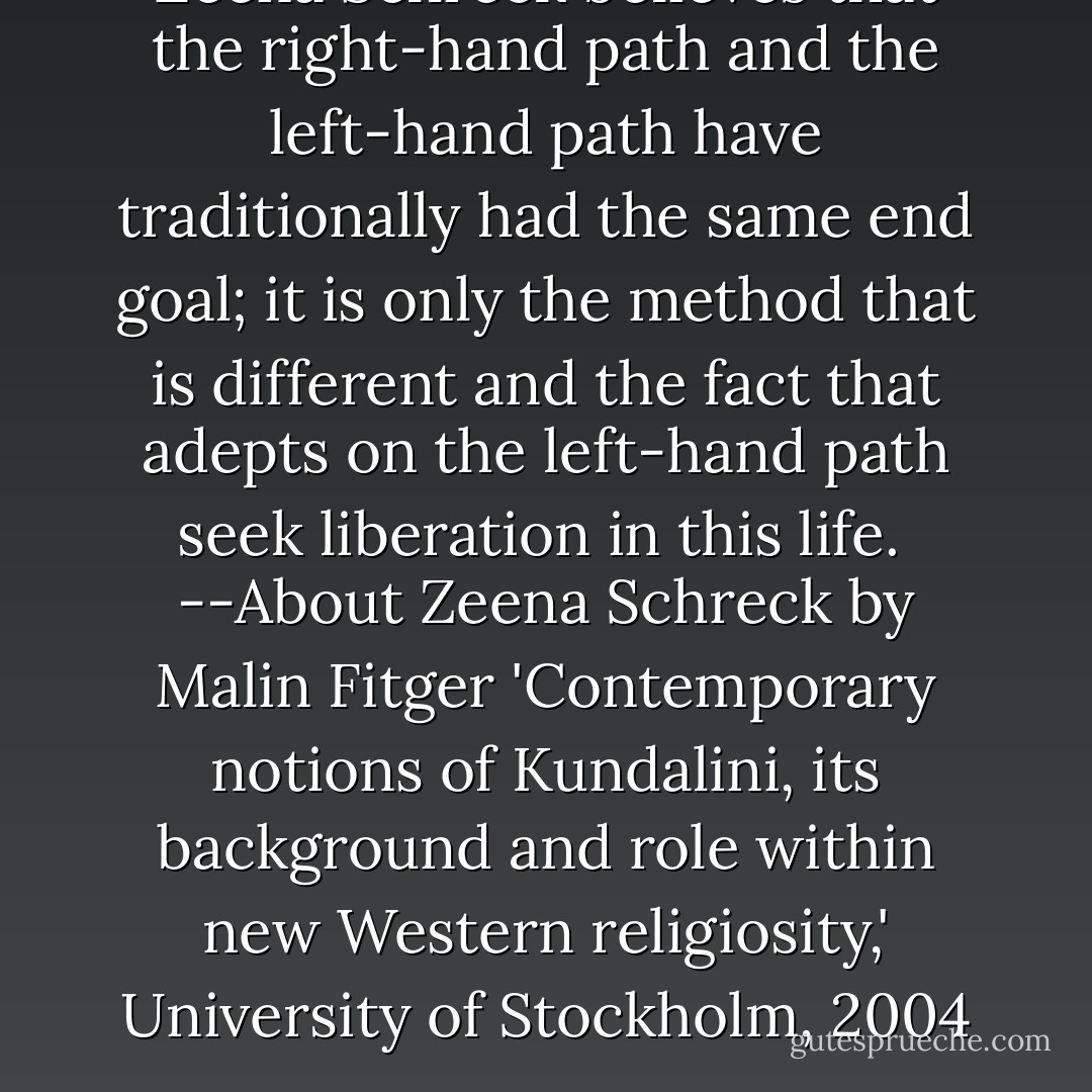 Zeena Schreck believes that the right-hand path and the left-hand path have traditionally had the same end goal; it is only the method that is different and the fact that adepts on the left-hand path seek liberation in this life.<br /><br />--About Zeena Schreck by Malin Fitger 'Contemporary notions of Kundalini, its background and role within new Western religiosity,' University of Stockholm, 2004 - Zeena Schreck