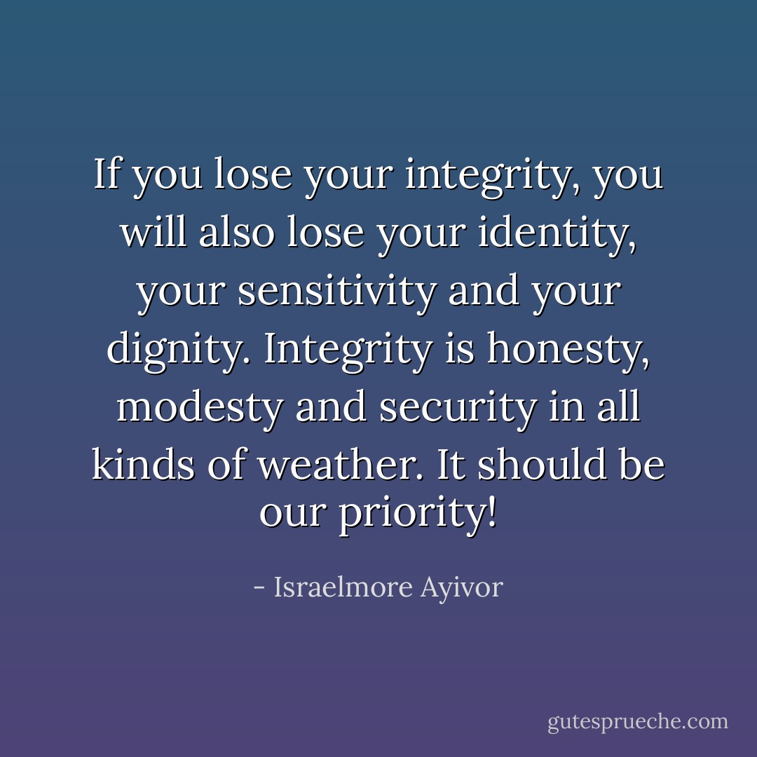 If you lose your integrity, you will also lose your identity, your sensitivity and your dignity. Integrity is honesty, modesty and security in all kinds of weather. It should be our priority! - Israelmore Ayivor