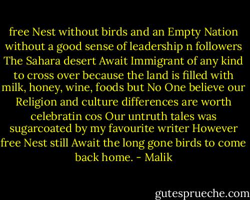 free Nest without birds<br />and an Empty Nation without a good sense of leadership n followers<br />The Sahara desert Await Immigrant of any kind to cross over because the land is filled with milk, honey, wine, foods<br />but No One believe our Religion and culture differences are worth celebratin<br />cos Our untruth tales was sugarcoated by my favourite writer<br />However free Nest still Await the long gone birds to come back home. - Malik