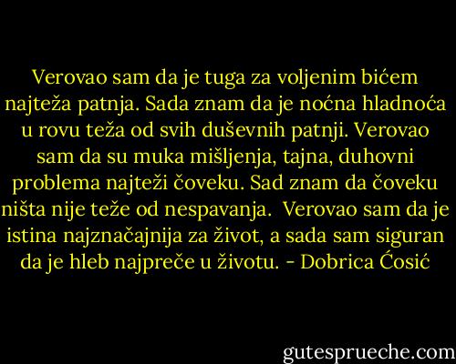 Verovao sam da je tuga za voljenim bićem najteža patnja. Sada znam da je noćna hladnoća u rovu teža od svih duševnih patnji.<br />Verovao sam da su muka mišljenja, tajna, duhovni problema najteži čoveku. Sad znam da čoveku ništa nije teže od nespavanja. <br />Verovao sam da je istina najznačajnija za život, a sada sam siguran da je hleb najpreče u životu. - Dobrica Ćosić