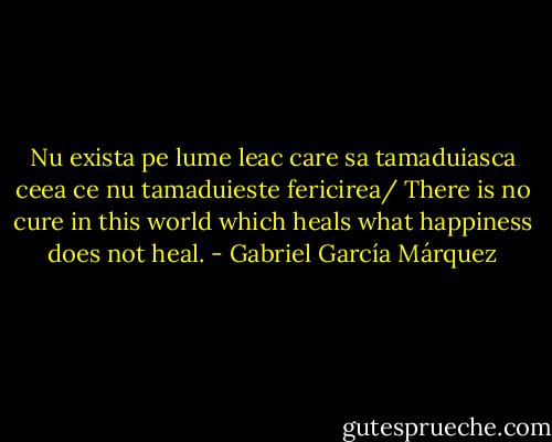Nu exista pe lume leac care sa tamaduiasca ceea ce nu tamaduieste fericirea/ There is no cure in this world which heals what happiness does not heal. - Gabriel García Márquez