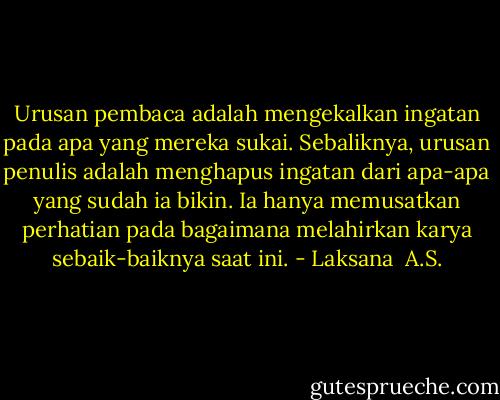 Urusan pembaca adalah mengekalkan ingatan pada apa yang mereka sukai. Sebaliknya, urusan penulis adalah menghapus ingatan dari apa-apa yang sudah ia bikin. Ia hanya memusatkan perhatian pada bagaimana melahirkan karya sebaik-baiknya saat ini. - Laksana  A.S.