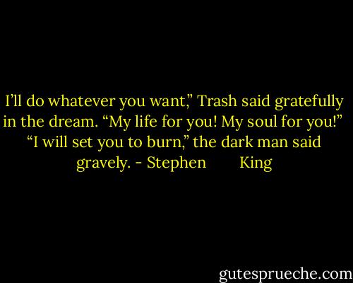 I’ll do whatever you want,” Trash said gratefully in the dream. “My life for you! My soul for you!”<br /><br />“I will set you to burn,” the dark man said gravely. - Stephen        King