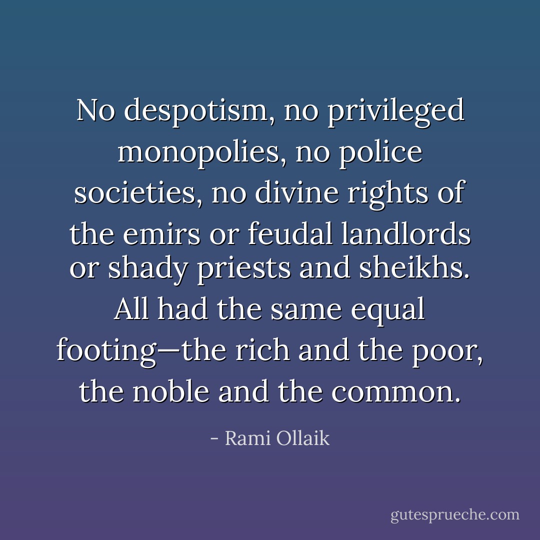 No despotism, no privileged monopolies, no police societies, no divine rights of the emirs or feudal landlords or shady priests and sheikhs. All had the same equal footing—the rich and the poor, the noble and the common. - Rami Ollaik