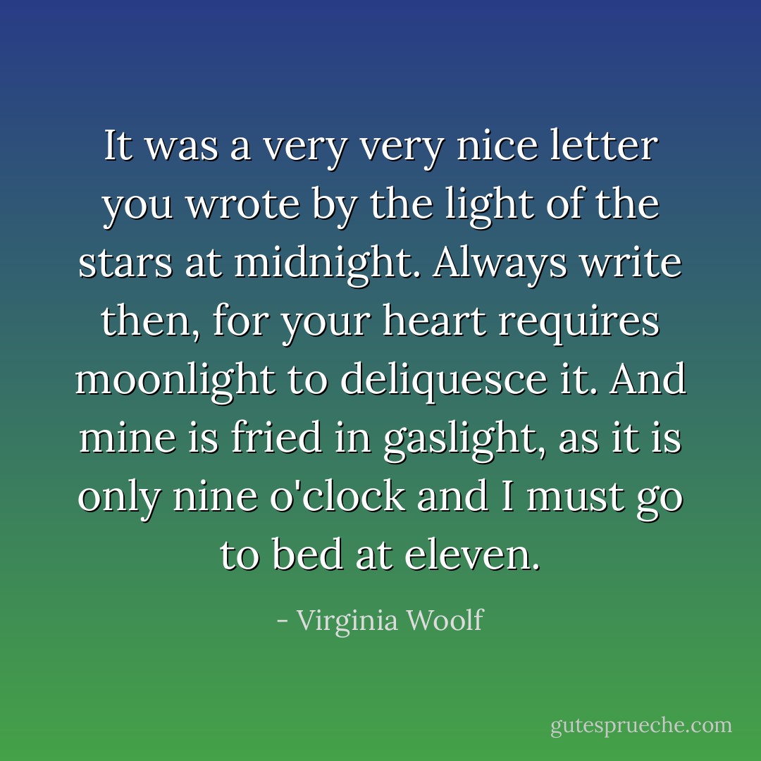 It was a very very nice letter you wrote by the light of the stars at midnight. Always write then, for your heart requires moonlight to deliquesce it. And mine is fried in gaslight, as it is only nine o'clock and I must go to bed at eleven. - Virginia Woolf