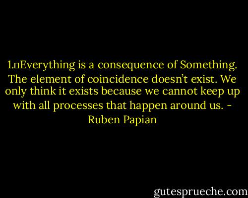1.	Everything is a consequence of Something. The element of coincidence doesn’t exist. We only think it exists because we cannot keep up with all processes that happen around us. - Ruben Papian