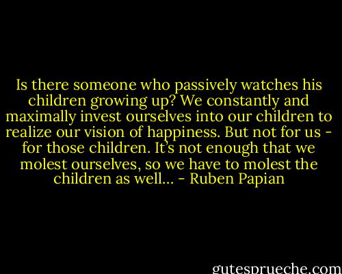 Is there someone who passively watches his children growing up? We constantly and maximally invest ourselves into our children to realize our vision of happiness. But not for us - for those children. It’s not enough that we molest ourselves, so we have to molest the children as well… - Ruben Papian