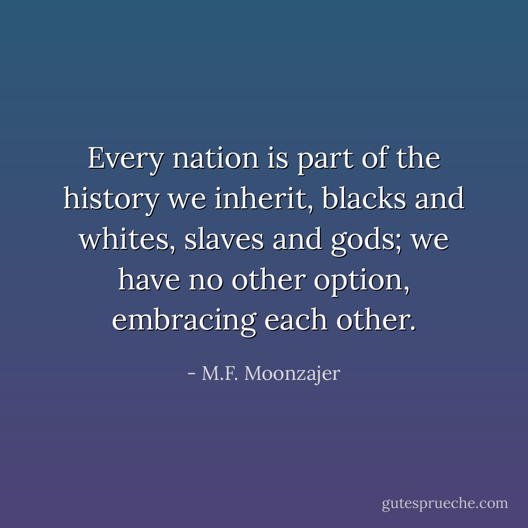 Every nation is part of the history we inherit, blacks and whites, slaves and gods; we have no other option, embracing each other. - M.F. Moonzajer