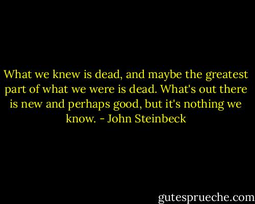What we knew is dead, and maybe the greatest part of what we were is dead. What's out there is new and perhaps good, but it's nothing we know. - John Steinbeck
