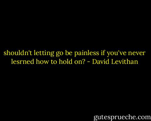 shouldn't letting go be painless if you've never lesrned how to hold on? - David Levithan