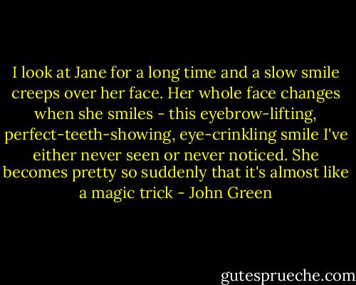 I look at Jane for a long time and a slow smile creeps over her face. Her whole face changes when she smiles - this eyebrow-lifting, perfect-teeth-showing, eye-crinkling smile I've either never seen or never noticed. She becomes pretty so suddenly that it's almost like a magic trick - John Green
