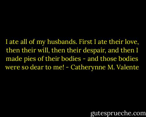I ate all of my husbands. First I ate their love, then their will, then their despair, and then I made pies of their bodies - and those bodies were so dear to me! - Catherynne M. Valente
