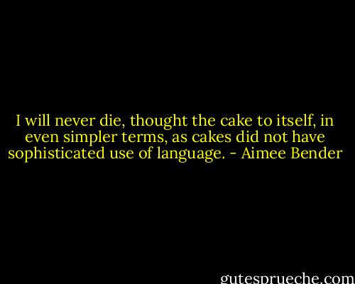 I will never die, thought the cake to itself, in even simpler terms, as cakes did not have sophisticated use of language. - Aimee Bender