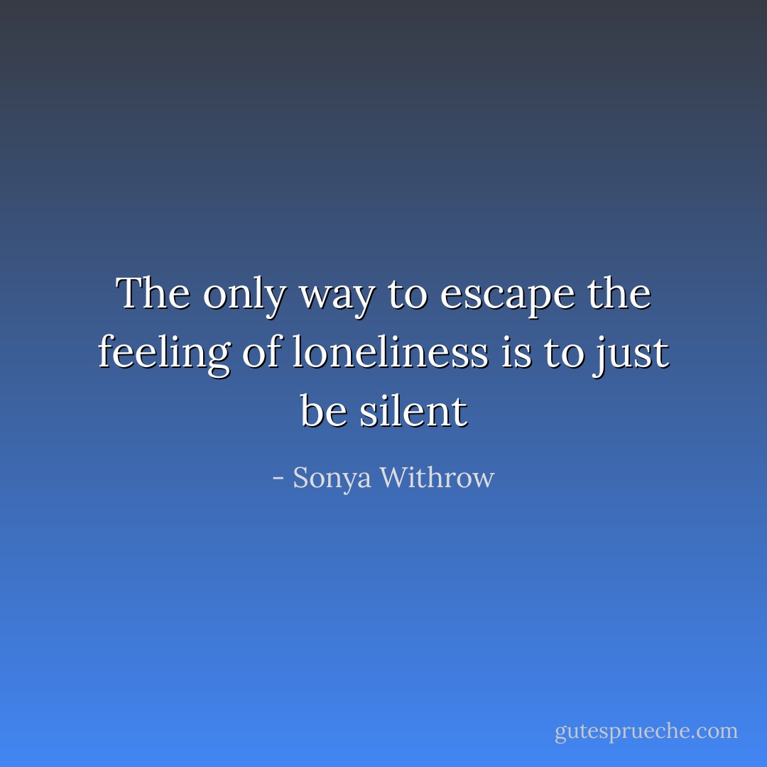 The only way to escape the feeling of loneliness is to just be silent - Sonya Withrow