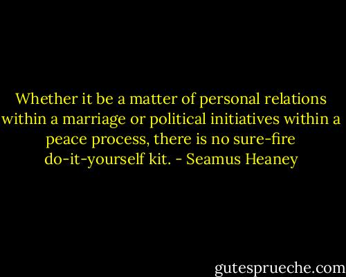 Whether it be a matter of personal relations within a marriage or political initiatives within a peace process, there is no sure-fire do-it-yourself kit. - Seamus Heaney