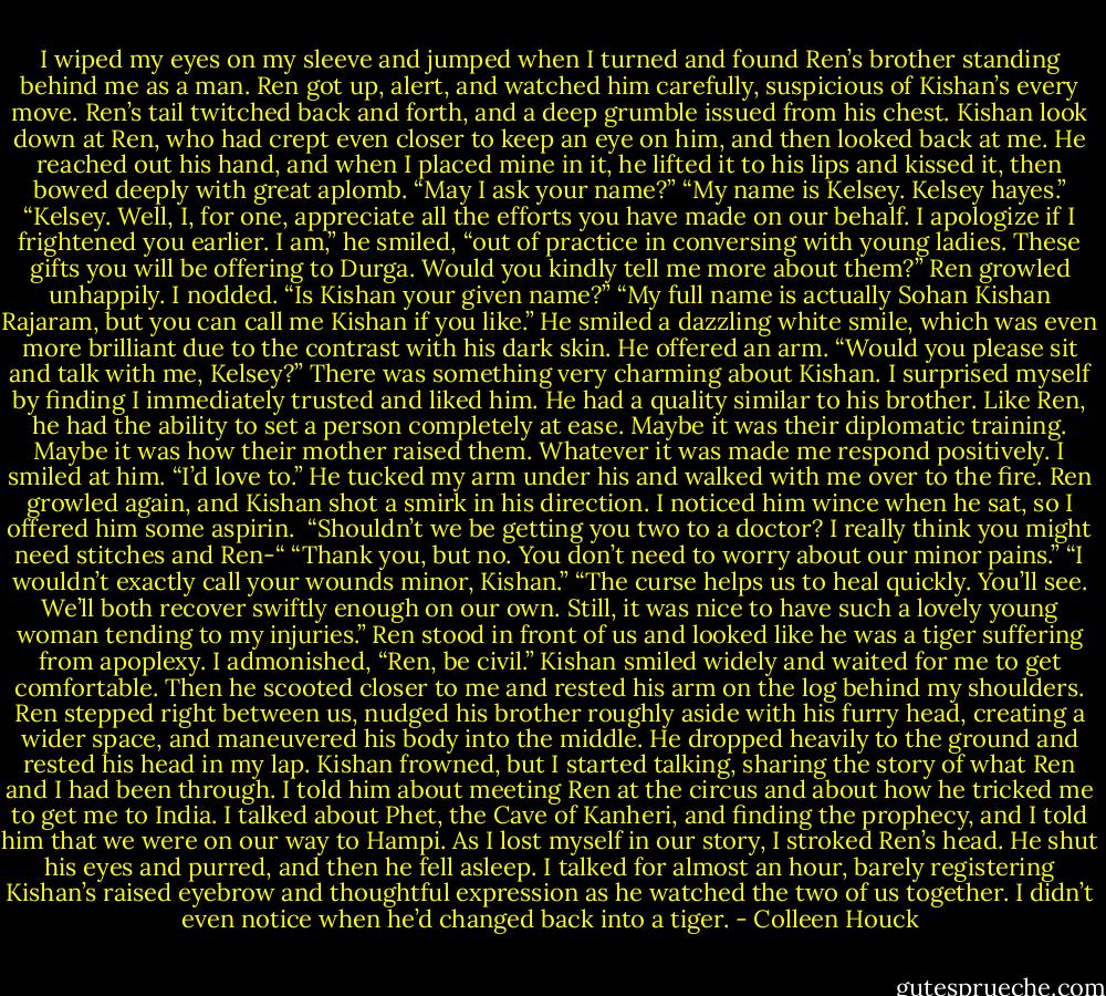 I wiped my eyes on my sleeve and jumped when I turned and found Ren’s brother standing behind me as a man.<br />Ren got up, alert, and watched him carefully, suspicious of Kishan’s every move. Ren’s tail twitched back and forth, and a deep grumble issued from his chest.<br />Kishan look down at Ren, who had crept even closer to keep an eye on him, and then looked back at me. He reached out his hand, and when I placed mine in it, he lifted it to his lips and kissed it, then bowed deeply with great aplomb. “May I ask your name?”<br />“My name is Kelsey. Kelsey hayes.”<br />“Kelsey. Well, I, for one, appreciate all the efforts you have made on our behalf. I apologize if I frightened you earlier. I am,” he smiled, “out of practice in conversing with young ladies. These gifts you will be offering to Durga. Would you kindly tell me more about them?”<br />Ren growled unhappily.<br />I nodded. “Is Kishan your given name?”<br />“My full name is actually Sohan Kishan Rajaram, but you can call me Kishan if you like.” He smiled a dazzling white smile, which was even more brilliant due to the contrast with his dark skin. He offered an arm. “Would you please sit and talk with me, Kelsey?”<br />There was something very charming about Kishan. I surprised myself by finding I immediately trusted and liked him. He had a quality similar to his brother. Like Ren, he had the ability to set a person completely at ease. Maybe it was their diplomatic training. Maybe it was how their mother raised them. Whatever it was made me respond positively. I smiled at him.<br />“I’d love to.”<br />He tucked my arm under his and walked with me over to the fire. Ren growled again, and Kishan shot a smirk in his direction. I noticed him wince when he sat, so I offered him some aspirin. <br />“Shouldn’t we be getting you two to a doctor? I really think you might need stitches and Ren-“<br />“Thank you, but no. You don’t need to worry about our minor pains.”<br />“I wouldn’t exactly call your wounds minor, Kishan.”<br />“The curse helps us to heal quickly. You’ll see. We’ll both recover swiftly enough on our own. Still, it was nice to have such a lovely young woman tending to my injuries.”<br />Ren stood in front of us and looked like he was a tiger suffering from apoplexy.<br />I admonished, “Ren, be civil.”<br />Kishan smiled widely and waited for me to get comfortable. Then he scooted closer to me and rested his arm on the log behind my shoulders. Ren stepped right between us, nudged his brother roughly aside with his furry head, creating a wider space, and maneuvered his body into the middle. He dropped heavily to the ground and rested his head in my lap.<br />Kishan frowned, but I started talking, sharing the story of what Ren and I had been through. I told him about meeting Ren at the circus and about how he tricked me to get me to India. I talked about Phet, the Cave of Kanheri, and finding the prophecy, and I told him that we were on our way to Hampi.<br />As I lost myself in our story, I stroked Ren’s head. He shut his eyes and purred, and then he fell asleep. I talked for almost an hour, barely registering Kishan’s raised eyebrow and thoughtful expression as he watched the two of us together. I didn’t even notice when he’d changed back into a tiger. - Colleen Houck