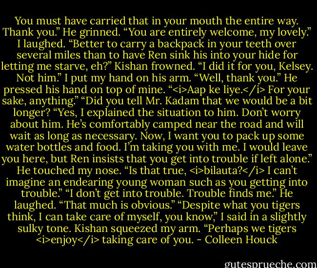 You must have carried that in your mouth the entire way. Thank you.”<br />He grinned. “You are entirely welcome, my lovely.”<br />I laughed. “Better to carry a backpack in your teeth over several miles than to have Ren sink his into your hide for letting me starve, eh?”<br />Kishan frowned. “I did it for you, Kelsey. Not him.”<br />I put my hand on his arm. “Well, thank you.”<br />He pressed his hand on top of mine. “<i>Aap ke liye.</i> For your sake, anything.”<br />“Did you tell Mr. Kadam that we would be a bit longer?<br />“Yes, I explained the situation to him. Don’t worry about him. He’s comfortably camped near the road and will wait as long as necessary. Now, I want you to pack up some water bottles and food. I’m taking you with me. I would leave you here, but Ren insists that you get into trouble if left alone.”<br />He touched my nose. “Is that true, <i>bilauta?</i> I can’t imagine an endearing young woman such as you getting into trouble.”<br />“I don’t get into trouble. Trouble finds me.”<br />He laughed. “That much is obvious.”<br />“Despite what you tigers think, I can take care of myself, you know,” I said in a slightly sulky tone.<br />Kishan squeezed my arm. “Perhaps we tigers <i>enjoy</i> taking care of you. - Colleen Houck