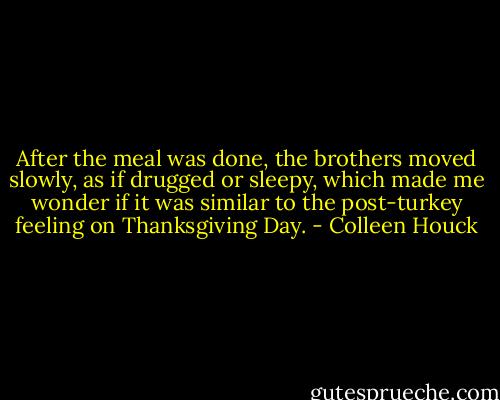 After the meal was done, the brothers moved slowly, as if drugged or sleepy, which made me wonder if it was similar to the post-turkey feeling on Thanksgiving Day. - Colleen Houck