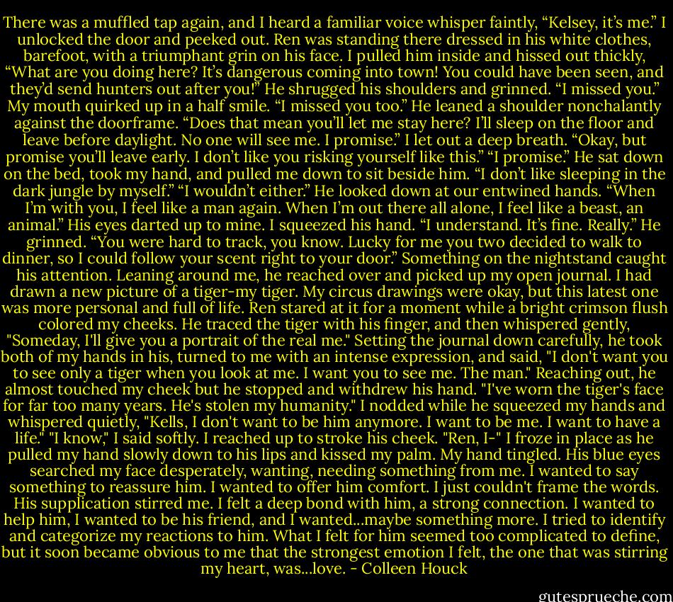 There was a muffled tap again, and I heard a familiar voice whisper faintly, “Kelsey, it’s me.”<br />I unlocked the door and peeked out. Ren was standing there dressed in his white clothes, barefoot, with a triumphant grin on his face. I pulled him inside and hissed out thickly, “What are you doing here? It’s dangerous coming into town! You could have been seen, and they’d send hunters out after you!”<br />He shrugged his shoulders and grinned. “I missed you.”<br />My mouth quirked up in a half smile. “I missed you too.”<br />He leaned a shoulder nonchalantly against the doorframe. “Does that mean you’ll let me stay here? I’ll sleep on the floor and leave before daylight. No one will see me. I promise.”<br />I let out a deep breath. “Okay, but promise you’ll leave early. I don’t like you risking yourself like this.”<br />“I promise.” He sat down on the bed, took my hand, and pulled me down to sit beside him. “I don’t like sleeping in the dark jungle by myself.”<br />“I wouldn’t either.”<br />He looked down at our entwined hands. “When I’m with you, I feel like a man again. When I’m out there all alone, I feel like a beast, an animal.” His eyes darted up to mine.<br />I squeezed his hand. “I understand. It’s fine. Really.”<br />He grinned. “You were hard to track, you know. Lucky for me you two decided to walk to dinner, so I could follow your scent right to your door.”<br />Something on the nightstand caught his attention. Leaning around me, he reached over and picked up my open journal. I had drawn a new picture of a tiger-my tiger. My circus drawings were okay, but this latest one was more personal and full of life. Ren stared at it for a moment while a bright crimson flush colored my cheeks.<br />He traced the tiger with his finger, and then whispered gently, "Someday, I'll give you a portrait of the real me."<br />Setting the journal down carefully, he took both of my hands in his, turned to me with an intense expression, and said, "I don't want you to see only a tiger when you look at me. I want you to see me. The man."<br />Reaching out, he almost touched my cheek but he stopped and withdrew his hand. "I've worn the tiger's face for far too many years. He's stolen my humanity."<br />I nodded while he squeezed my hands and whispered quietly, "Kells, I don't want to be him anymore. I want to be me. I want to have a life."<br />"I know," I said softly. I reached up to stroke his cheek. "Ren, I-" I froze in place as he pulled my hand slowly down to his lips and kissed my palm. My hand tingled. His blue eyes searched my face desperately, wanting, needing something from me.<br />I wanted to say something to reassure him. I wanted to offer him comfort. I just couldn't frame the words. His supplication stirred me. I felt a deep bond with him, a strong connection. I wanted to help him, I wanted to be his friend, and I wanted...maybe something more. I tried to identify and categorize my reactions to him. What I felt for him seemed too complicated to define, but it soon became obvious to me that the strongest emotion I felt, the one that was stirring my heart, was...love. - Colleen Houck