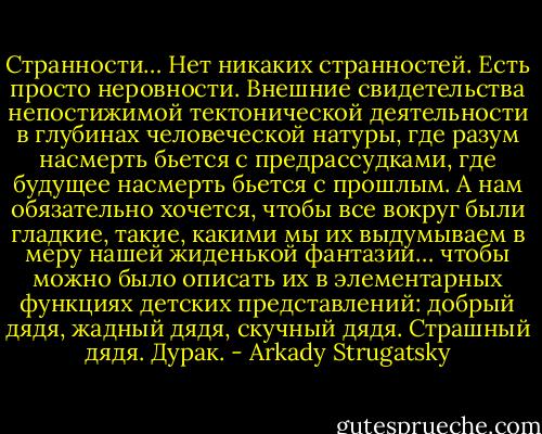 Странности… Нет никаких странностей. Есть просто неровности. Внешние свидетельства непостижимой тектонической деятельности в глубинах человеческой натуры, где разум насмерть бьется с предрассудками, где будущее насмерть бьется с прошлым. А нам обязательно хочется, чтобы все вокруг были гладкие, такие, какими мы их выдумываем в меру нашей жиденькой фантазии… чтобы можно было описать их в элементарных функциях детских представлений: добрый дядя, жадный дядя, скучный дядя. Страшный дядя. Дурак. - Arkady Strugatsky