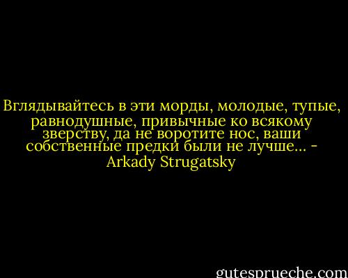 Вглядывайтесь в эти морды, молодые, тупые, равнодушные, привычные ко всякому зверству, да не воротите нос, ваши собственные предки были не лучше… - Arkady Strugatsky