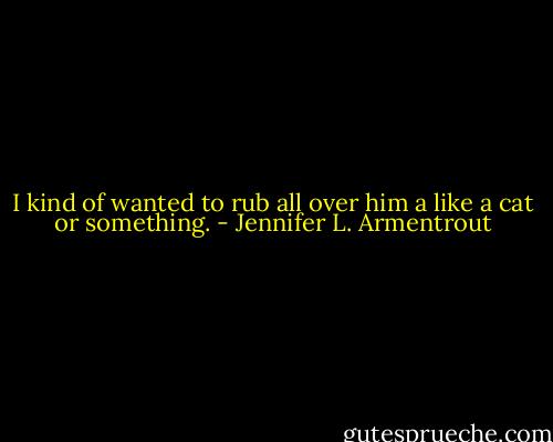 I kind of wanted to rub all over him a like a cat or something. - Jennifer L. Armentrout