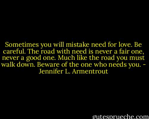 Sometimes you will mistake need for love. Be careful. The road with need is never a fair one, never a good one. Much like the road you must walk down. Beware of the one who needs you. - Jennifer L. Armentrout