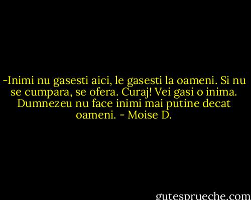 -Inimi nu gasesti aici, le gasesti la oameni. Si nu se cumpara, se ofera. Curaj! Vei gasi o inima. Dumnezeu nu face inimi mai putine decat oameni. - Moise D.