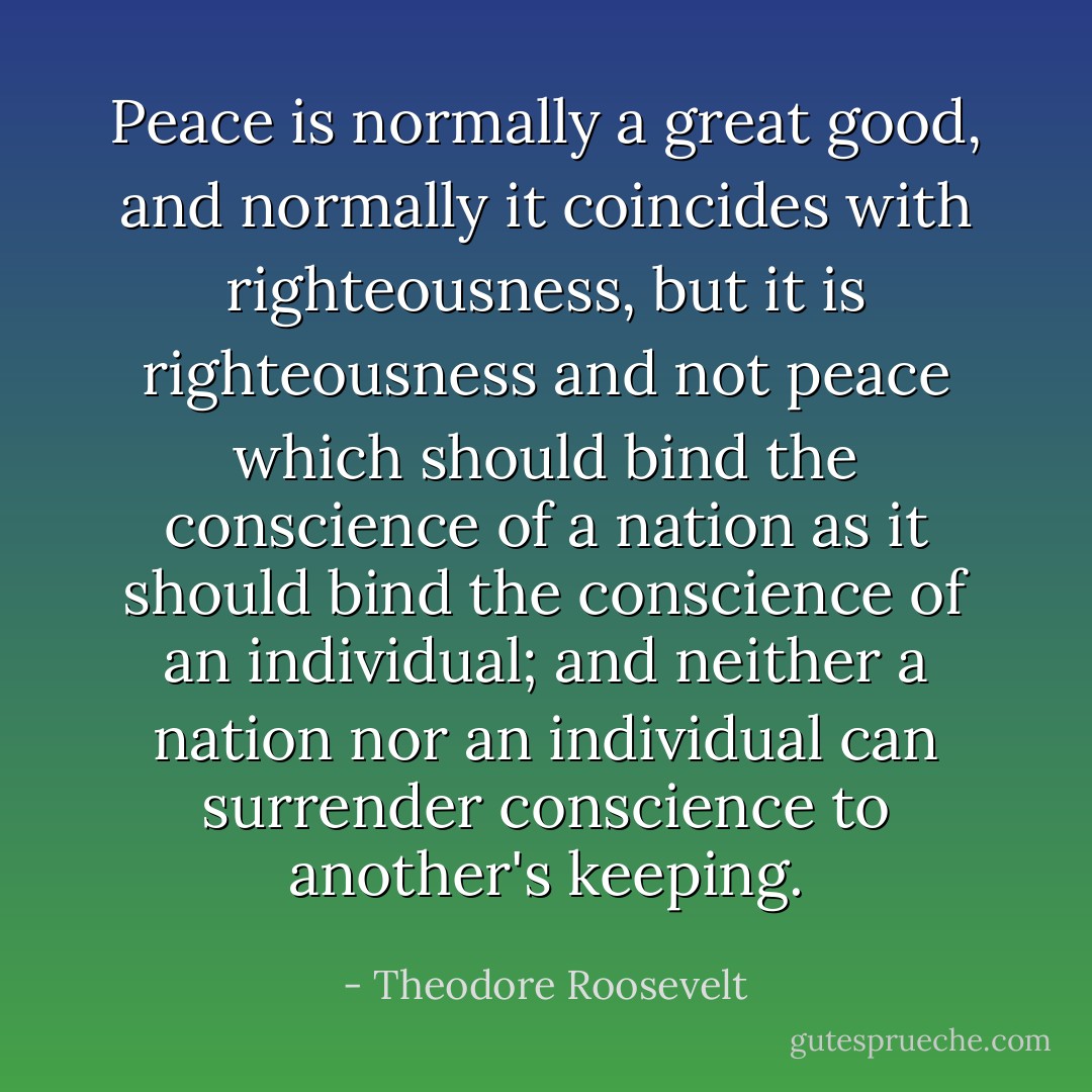 Peace is normally a great good, and normally it coincides with righteousness, but it is righteousness and not peace which should bind the conscience of a nation as it should bind the conscience of an individual; and neither a nation nor an individual can surrender conscience to another's keeping. - Theodore Roosevelt