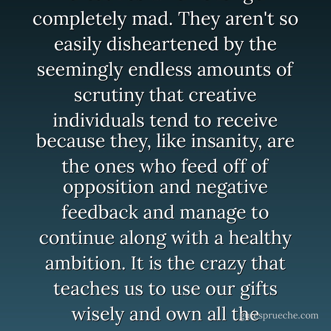 The crazy creatives are the creatives who never go completely mad. They aren't so easily disheartened by the seemingly endless amounts of scrutiny that creative individuals tend to receive because they, like insanity, are the ones who feed off of opposition and negative feedback and manage to continue along with a healthy ambition. It is the crazy that teaches us to use our gifts wisely and own all the attackers. - Criss Jami