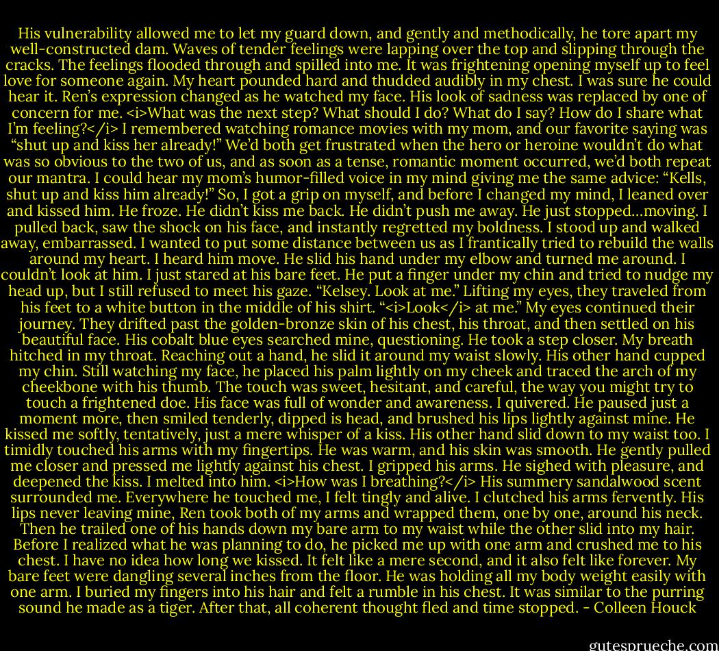 His vulnerability allowed me to let my guard down, and gently and methodically, he tore apart my well-constructed dam. Waves of tender feelings were lapping over the top and slipping through the cracks. The feelings flooded through and spilled into me. It was frightening opening myself up to feel love for someone again. My heart pounded hard and thudded audibly in my chest. I was sure he could hear it.<br />Ren’s expression changed as he watched my face. His look of sadness was replaced by one of concern for me.<br /><i>What was the next step? What should I do? What do I say? How do I share what I’m feeling?</i><br />I remembered watching romance movies with my mom, and our favorite saying was “shut up and kiss her already!” We’d both get frustrated when the hero or heroine wouldn’t do what was so obvious to the two of us, and as soon as a tense, romantic moment occurred, we’d both repeat our mantra. I could hear my mom’s humor-filled voice in my mind giving me the same advice: “Kells, shut up and kiss him already!”<br />So, I got a grip on myself, and before I changed my mind, I leaned over and kissed him.<br />He froze. He didn’t kiss me back. He didn’t push me away. He just stopped…moving. I pulled back, saw the shock on his face, and instantly regretted my boldness. I stood up and walked away, embarrassed. I wanted to put some distance between us as I frantically tried to rebuild the walls around my heart.<br />I heard him move. He slid his hand under my elbow and turned me around. I couldn’t look at him. I just stared at his bare feet. He put a finger under my chin and tried to nudge my head up, but I still refused to meet his gaze.<br />“Kelsey. Look at me.” Lifting my eyes, they traveled from his feet to a white button in the middle of his shirt. “<i>Look</i> at me.”<br />My eyes continued their journey. They drifted past the golden-bronze skin of his chest, his throat, and then settled on his beautiful face. His cobalt blue eyes searched mine, questioning. He took a step closer. My breath hitched in my throat. Reaching out a hand, he slid it around my waist slowly. His other hand cupped my chin. Still watching my face, he placed his palm lightly on my cheek and traced the arch of my cheekbone with his thumb.<br />The touch was sweet, hesitant, and careful, the way you might try to touch a frightened doe. His face was full of wonder and awareness. I quivered. He paused just a moment more, then smiled tenderly, dipped is head, and brushed his lips lightly against mine.<br />He kissed me softly, tentatively, just a mere whisper of a kiss. His other hand slid down to my waist too. I timidly touched his arms with my fingertips. He was warm, and his skin was smooth. He gently pulled me closer and pressed me lightly against his chest. I gripped his arms.<br />He sighed with pleasure, and deepened the kiss. I melted into him.<br /><i>How was I breathing?</i> His summery sandalwood scent surrounded me. Everywhere he touched me, I felt tingly and alive.<br />I clutched his arms fervently. His lips never leaving mine, Ren took both of my arms and wrapped them, one by one, around his neck. Then he trailed one of his hands down my bare arm to my waist while the other slid into my hair. Before I realized what he was planning to do, he picked me up with one arm and crushed me to his chest.<br />I have no idea how long we kissed. It felt like a mere second, and it also felt like forever. My bare feet were dangling several inches from the floor. He was holding all my body weight easily with one arm. I buried my fingers into his hair and felt a rumble in his chest. It was similar to the purring sound he made as a tiger. After that, all coherent thought fled and time stopped. - Colleen Houck