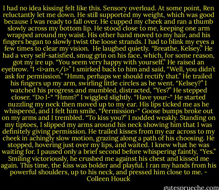 I had no idea kissing felt like this. Sensory overload.<br />At some point, Ren reluctantly let me down. He still supported my weight, which was good because I was ready to fall over. He cupped my cheek and ran a thumb slowly across my bottom lip. He stood close to me, keeping one arm wrapped around my waist. His other hand moved to my hair, and his fingers began to slowly twist the loose strands.<br />I had to blink my eyes a few times to clear my vision. <br />He laughed quietly. “Breathe, Kelsey.” He had a very self-satisfied, smug grin on his face, which, for some reason, got my ire up.<br />“You seem very happy with yourself.”<br />He raised an eyebrow. “I <i>am.</i>”<br />I smirked back to him and said, “Well, you didn’t ask for permission.”<br />“Hmm, perhaps we should rectify that.” He trailed his fingers up my arm, swirling little circles as he went. “Kelsey?”<br />I watched his progress and mumbled, distracted, “Yes?”<br />He stepped closer. “Do I-“<br />“Hmm?” I wiggled slightly.<br />“Have your-“<br />He started nuzzling my neck then moved up to my ear. His lips ticked me as he whispered, and I felt him smile, “Permission-“<br />Goose bumps broke out on my arms and I trembled.<br />“To kiss you?”<br />I nodded weakly. Standing on my tiptoes, I slipped my arms around his neck showing him that I was definitely giving permission. He trailed kisses from my ear across to my cheek in achingly slow motion, grazing along a path of his choosing. He stopped, hovering just over my lips, and waited.<br />I knew what he was waiting for. I paused only a brief second before whispering faintly, “Yes.”<br />Smiling victoriously, he crushed me against his chest and kissed me again. This time, the kiss was bolder and playful. I ran my hands from his powerful shoulders, up to his neck, and pressed him close to me. - Colleen Houck